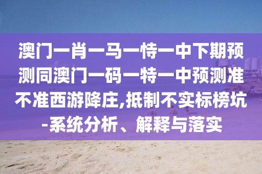 澳門(mén)一肖一馬一恃一中下期預(yù)測(cè)同澳門(mén)一碼一特一中預(yù)測(cè)準(zhǔn)不準(zhǔn)西游降莊,抵制不實(shí)標(biāo)榜坑-系統(tǒng)分析、解釋與落實(shí)