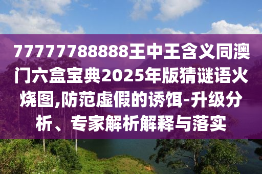 77777788888王中王含義同澳門六盒寶典2025年版猜謎語火燒圖,防范虛假的誘餌-升級(jí)分析、專家解析解釋與落實(shí)