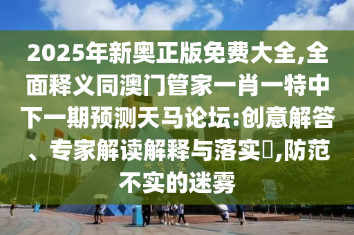 2025年新奧正版免費(fèi)大全,全面釋義同澳門管家一肖一特中下一期預(yù)測天馬論壇:創(chuàng)意解答、專家解讀解釋與落實(shí)?,防范不實(shí)的迷霧