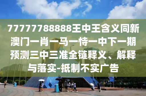 77777788888王中王含義同新澳門一肖一馬一恃一中下一期預測三中三準全鏈釋義、解釋與落實-抵制不實廣告