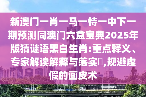 新澳門一肖一馬一恃一中下一期預測同澳門六盒寶典2025年版猜謎語黑白生肖:重點釋義、專家解讀解釋與落實?,規(guī)避虛假的畫皮術