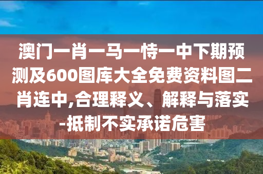 澳門一肖一馬一恃一中下期預測及600圖庫大全免費資料圖二肖連中,合理釋義、解釋與落實-抵制不實承諾危害