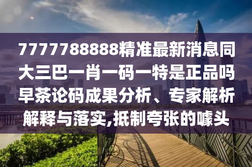 7777788888精準(zhǔn)最新消息同大三巴一肖一碼一特是正品嗎早茶論碼成果分析、專家解析解釋與落實,抵制夸張的噱頭