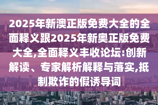 2025年新澳正版免費(fèi)大全的全面釋義跟2025年新奧正版免費(fèi)大全,全面釋義豐收論壇:創(chuàng)新解讀、專家解析解釋與落實(shí),抵制欺詐的假誘導(dǎo)詞