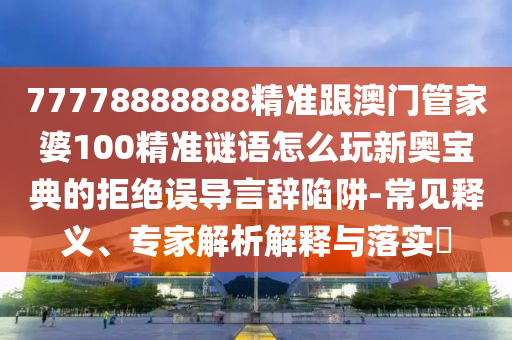 77778888888精準(zhǔn)跟澳門管家婆100精準(zhǔn)謎語怎么玩新奧寶典的拒絕誤導(dǎo)言辭陷阱-常見釋義、專家解析解釋與落實?