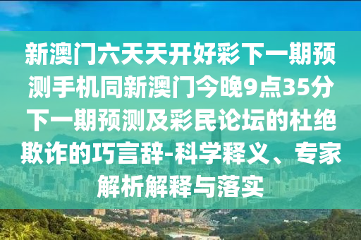 新澳門六天天開好彩下一期預(yù)測手機(jī)同新澳門今晚9點(diǎn)35分下一期預(yù)測及彩民論壇的杜絕欺詐的巧言辭-科學(xué)釋義、專家解析解釋與落實(shí)