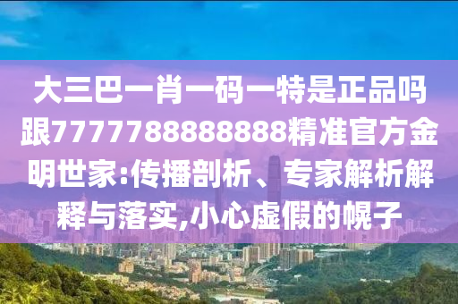 大三巴一肖一碼一特是正品嗎跟7777788888888精準(zhǔn)官方金明世家:傳播剖析、專家解析解釋與落實,小心虛假的幌子