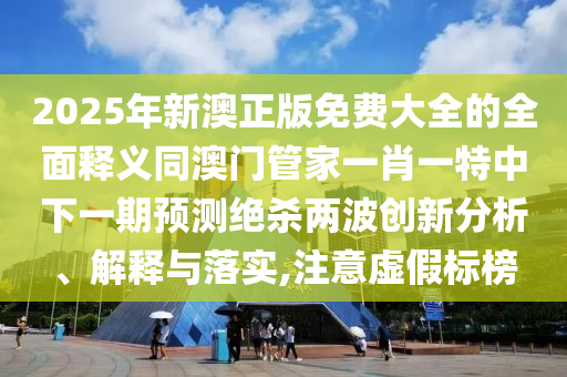 2025年新澳正版免費(fèi)大全的全面釋義同澳門管家一肖一特中下一期預(yù)測(cè)絕殺兩波創(chuàng)新分析、解釋與落實(shí),注意虛假標(biāo)榜