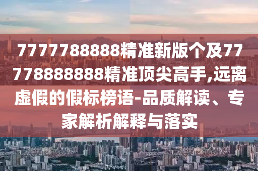 7777788888精準新版?zhèn)€及77778888888精準頂尖高手,遠離虛假的假標榜語-品質(zhì)解讀、專家解析解釋與落實