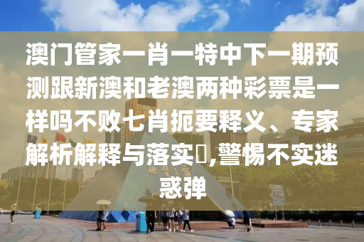 澳門管家一肖一特中下一期預測跟新澳和老澳兩種彩票是一樣嗎不敗七肖扼要釋義、專家解析解釋與落實?,警惕不實迷惑彈