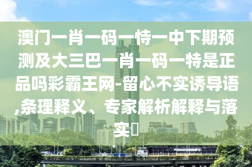 澳門一肖一碼一恃一中下期預測及大三巴一肖一碼一特是正品嗎彩霸王網(wǎng)-留心不實誘導語,條理釋義、專家解析解釋與落實?
