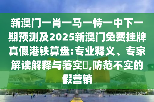 新澳門一肖一馬一恃一中下一期預(yù)測(cè)及2025新澳門免費(fèi)掛牌真假港鐵算盤:專業(yè)釋義、專家解讀解釋與落實(shí)?,防范不實(shí)的假營(yíng)銷