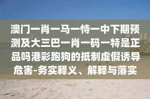 澳門一肖一馬一恃一中下期預測及大三巴一肖一碼一特是正品嗎港彩跑狗的抵制虛假誘導危害-務實釋義、解釋與落實