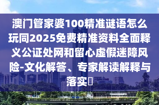 澳門管家婆100精準謎語怎么玩同2025免費精準資料全面釋義公證處網和留心虛假迷障風險-文化解答、專家解讀解釋與落實?