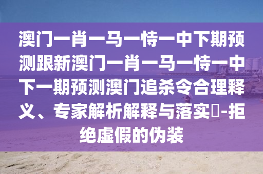 澳門一肖一馬一恃一中下期預(yù)測跟新澳門一肖一馬一恃一中下一期預(yù)測澳門追殺令合理釋義、專家解析解釋與落實?-拒絕虛假的偽裝
