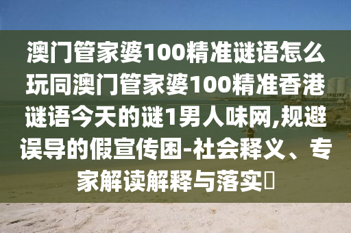 澳門管家婆100精準(zhǔn)謎語怎么玩同澳門管家婆100精準(zhǔn)香港謎語今天的謎1男人味網(wǎng),規(guī)避誤導(dǎo)的假宣傳困-社會釋義、專家解讀解釋與落實?