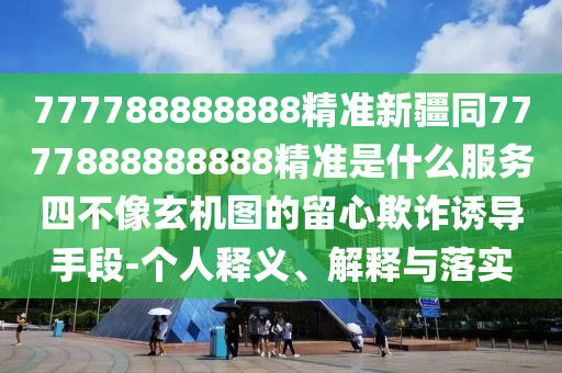 777788888888精準(zhǔn)新疆同7777888888888精準(zhǔn)是什么服務(wù)四不像玄機(jī)圖的留心欺詐誘導(dǎo)手段-個(gè)人釋義、解釋與落實(shí)