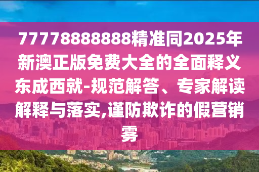 77778888888精準(zhǔn)同2025年新澳正版免費(fèi)大全的全面釋義東成西就-規(guī)范解答、專家解讀解釋與落實(shí),謹(jǐn)防欺詐的假營(yíng)銷霧