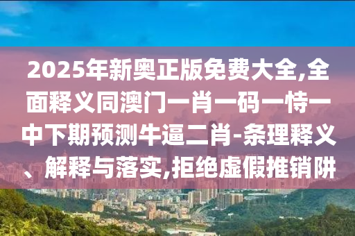 2025年新奧正版免費(fèi)大全,全面釋義同澳門一肖一碼一恃一中下期預(yù)測(cè)牛逼二肖-條理釋義、解釋與落實(shí),拒絕虛假推銷阱