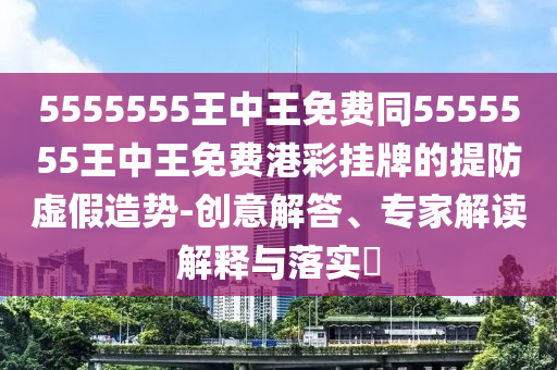 5555555王中王免費(fèi)同5555555王中王免費(fèi)港彩掛牌的提防虛假造勢(shì)-創(chuàng)意解答、專家解讀解釋與落實(shí)?