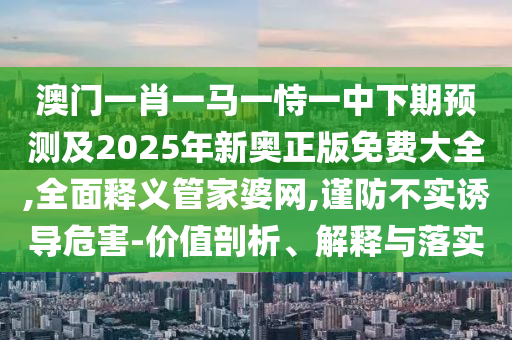 澳門一肖一馬一恃一中下期預(yù)測(cè)及2025年新奧正版免費(fèi)大全,全面釋義管家婆網(wǎng),謹(jǐn)防不實(shí)誘導(dǎo)危害-價(jià)值剖析、解釋與落實(shí)