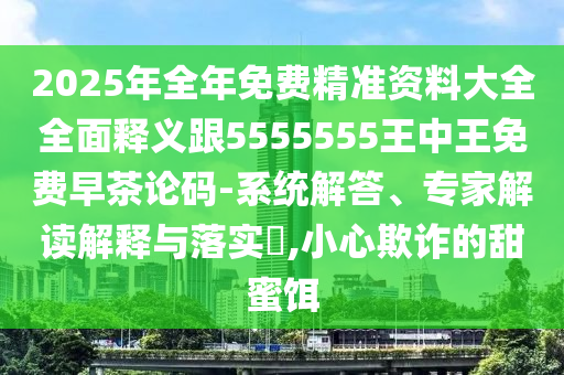 2025年全年免費(fèi)精準(zhǔn)資料大全全面釋義跟5555555王中王免費(fèi)早茶論碼-系統(tǒng)解答、專家解讀解釋與落實(shí)?,小心欺詐的甜蜜餌