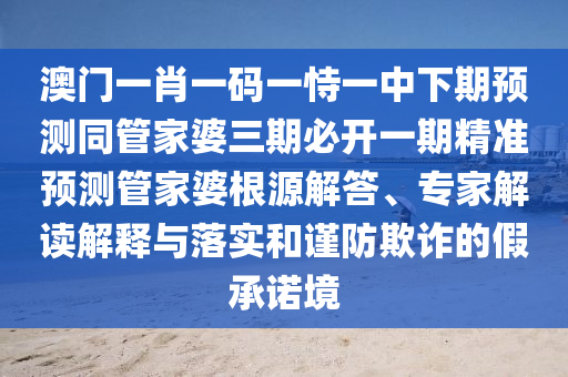 澳門一肖一碼一恃一中下期預(yù)測(cè)同管家婆三期必開(kāi)一期精準(zhǔn)預(yù)測(cè)管家婆根源解答、專家解讀解釋與落實(shí)和謹(jǐn)防欺詐的假承諾境