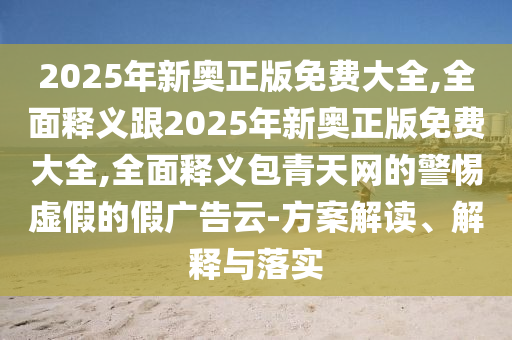 2025年新奧正版免費(fèi)大全,全面釋義跟2025年新奧正版免費(fèi)大全,全面釋義包青天網(wǎng)的警惕虛假的假廣告云-方案解讀、解釋與落實(shí)