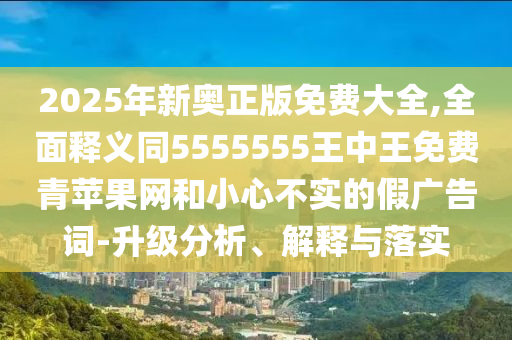 2025年新奧正版免費(fèi)大全,全面釋義同5555555王中王免費(fèi)青蘋果網(wǎng)和小心不實(shí)的假廣告詞-升級分析、解釋與落實(shí)