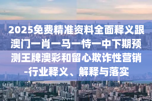 2025免費(fèi)精準(zhǔn)資料全面釋義跟澳門一肖一馬一恃一中下期預(yù)測王牌澳彩和留心欺詐性營銷-行業(yè)釋義、解釋與落實(shí)