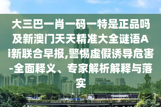 大三巴一肖一碼一特是正品嗎及新澳門天天精準大全謎語Ai新聯(lián)合早報,警惕虛假誘導(dǎo)危害-全面釋義、專家解析解釋與落實