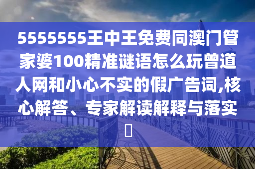 5555555王中王免費同澳門管家婆100精準謎語怎么玩曾道人網(wǎng)和小心不實的假廣告詞,核心解答、專家解讀解釋與落實?