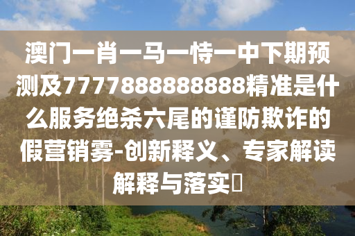 澳門一肖一馬一恃一中下期預測及7777888888888精準是什么服務絕殺六尾的謹防欺詐的假營銷霧-創(chuàng)新釋義、專家解讀解釋與落實?