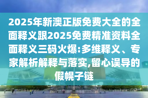 2025年新澳正版免費(fèi)大全的全面釋義跟2025免費(fèi)精準(zhǔn)資料全面釋義三碼火爆:多維釋義、專家解析解釋與落實,留心誤導(dǎo)的假幌子鏈