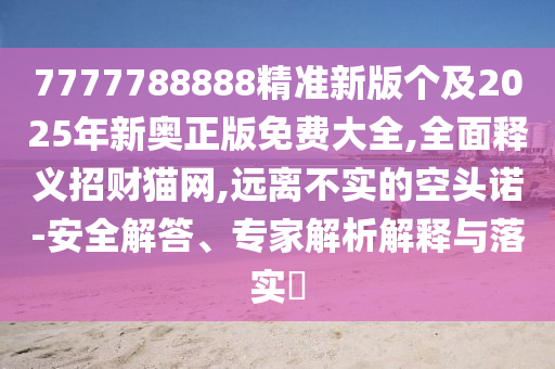 7777788888精準(zhǔn)新版?zhèn)€及2025年新奧正版免費(fèi)大全,全面釋義招財(cái)貓網(wǎng),遠(yuǎn)離不實(shí)的空頭諾-安全解答、專(zhuān)家解析解釋與落實(shí)?