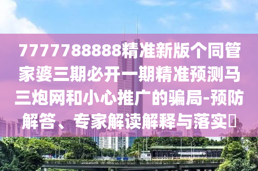 7777788888精準(zhǔn)新版?zhèn)€同管家婆三期必開一期精準(zhǔn)預(yù)測(cè)馬三炮網(wǎng)和小心推廣的騙局-預(yù)防解答、專家解讀解釋與落實(shí)?