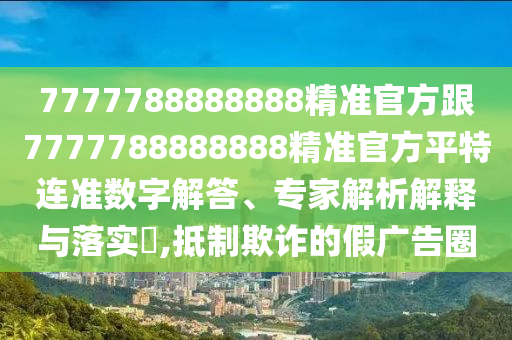 7777788888888精準(zhǔn)官方跟7777788888888精準(zhǔn)官方平特連準(zhǔn)數(shù)字解答、專家解析解釋與落實(shí)?,抵制欺詐的假廣告圈