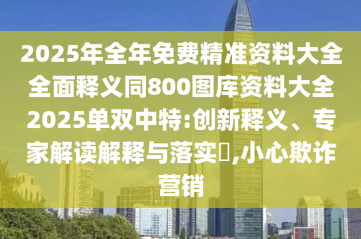 2025年全年免費(fèi)精準(zhǔn)資料大全全面釋義同800圖庫資料大全2025單雙中特:創(chuàng)新釋義、專家解讀解釋與落實(shí)?,小心欺詐營銷