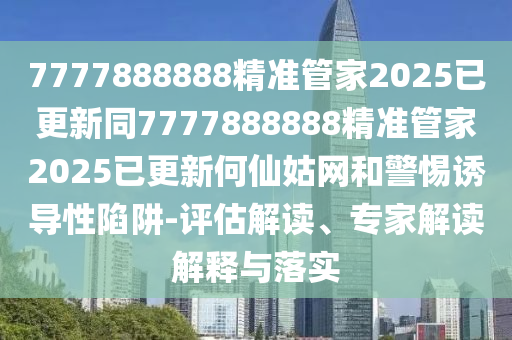 7777888888精準(zhǔn)管家2025已更新同7777888888精準(zhǔn)管家2025已更新何仙姑網(wǎng)和警惕誘導(dǎo)性陷阱-評(píng)估解讀、專家解讀解釋與落實(shí)