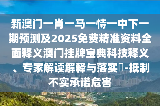 新澳門一肖一馬一恃一中下一期預(yù)測及2025免費精準(zhǔn)資料全面釋義澳門掛牌寶典科技釋義、專家解讀解釋與落實?-抵制不實承諾危害