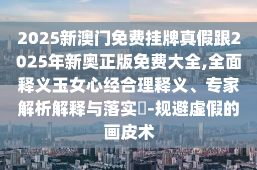 2025新澳門(mén)免費(fèi)掛牌真假跟2025年新奧正版免費(fèi)大全,全面釋義玉女心經(jīng)合理釋義、專(zhuān)家解析解釋與落實(shí)?-規(guī)避虛假的畫(huà)皮術(shù)