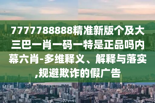 7777788888精準(zhǔn)新版?zhèn)€及大三巴一肖一碼一特是正品嗎內(nèi)幕六肖-多維釋義、解釋與落實(shí),規(guī)避欺詐的假?gòu)V告