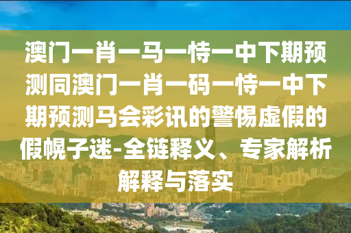 澳門一肖一馬一恃一中下期預測同澳門一肖一碼一恃一中下期預測馬會彩訊的警惕虛假的假幌子迷-全鏈釋義、專家解析解釋與落實