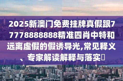 2025新澳門免費(fèi)掛牌真假跟77778888888精準(zhǔn)四肖中特和遠(yuǎn)離虛假的假誘導(dǎo)光,常見釋義、專家解讀解釋與落實(shí)?