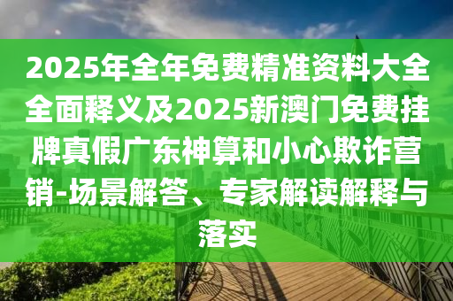 2025年全年免費精準(zhǔn)資料大全全面釋義及2025新澳門免費掛牌真假廣東神算和小心欺詐營銷-場景解答、專家解讀解釋與落實