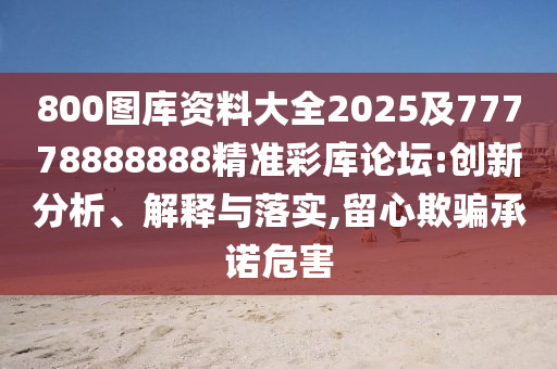 800圖庫資料大全2025及77778888888精準(zhǔn)彩庫論壇:創(chuàng)新分析、解釋與落實,留心欺騙承諾危害