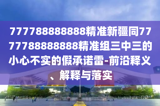 777788888888精準(zhǔn)新疆同7777788888888精準(zhǔn)組三中三的小心不實的假承諾雷-前沿釋義、解釋與落實