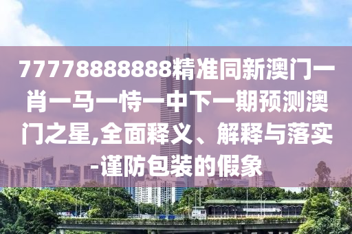 77778888888精準(zhǔn)同新澳門一肖一馬一恃一中下一期預(yù)測澳門之星,全面釋義、解釋與落實-謹(jǐn)防包裝的假象