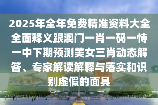 2025年全年免費(fèi)精準(zhǔn)資料大全全面釋義跟澳門一肖一碼一恃一中下期預(yù)測美女三肖動(dòng)態(tài)解答、專家解讀解釋與落實(shí)和識(shí)別虛假的面具