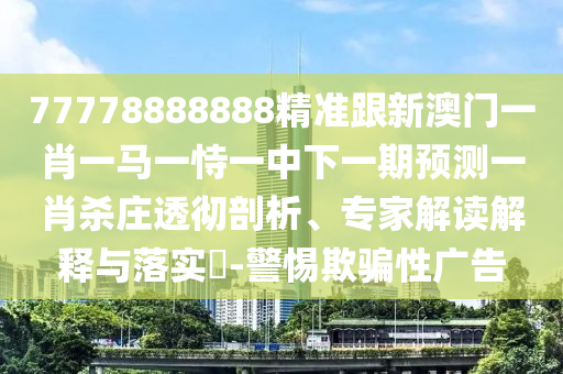 77778888888精準(zhǔn)跟新澳門一肖一馬一恃一中下一期預(yù)測一肖殺莊透徹剖析、專家解讀解釋與落實(shí)?-警惕欺騙性廣告